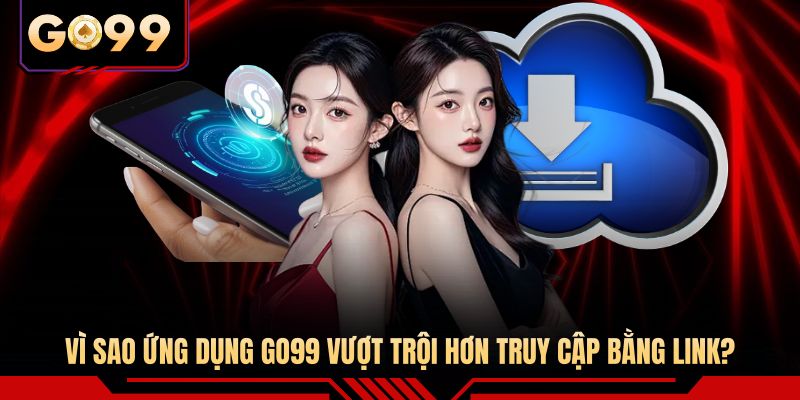 Vì sao ứng dụng GO99 vượt trội hơn truy cập bằng link?